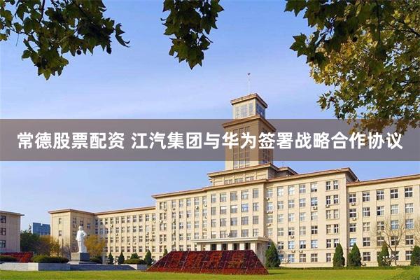 常德股票配资 江汽集团与华为签署战略合作协议
