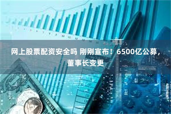 网上股票配资安全吗 刚刚宣布！6500亿公募，董事长变更