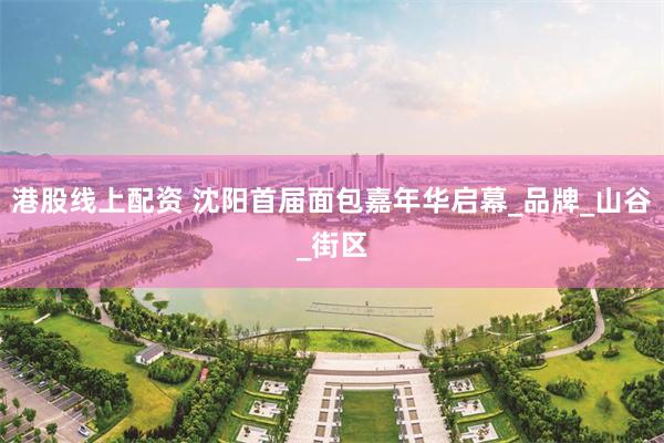 港股线上配资 沈阳首届面包嘉年华启幕_品牌_山谷_街区