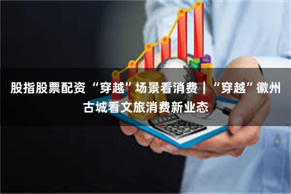 股指股票配资 “穿越”场景看消费｜“穿越”徽州古城看文旅消费新业态