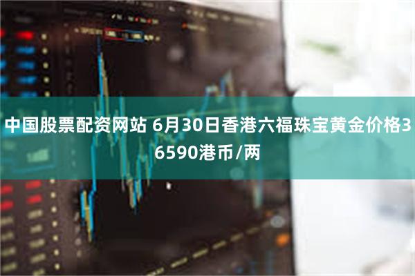 中国股票配资网站 6月30日香港六福珠宝黄金价格36590港币/两