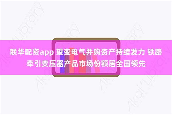 联华配资app 望变电气并购资产持续发力 铁路牵引变压器产品市场份额居全国领先