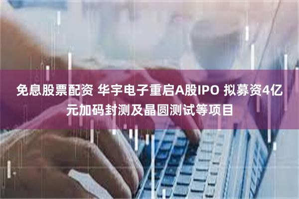 免息股票配资 华宇电子重启A股IPO 拟募资4亿元加码封测及晶圆测试等项目